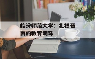 临汾师范大学：扎根晋南的教育明珠