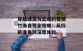 穿越绿浪与云端的蜀南竹海自驾全攻略：从行前准备到深度体验