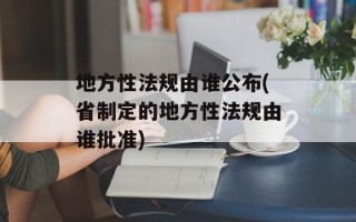 地方性法规由谁公布(省制定的地方性法规由谁批准)