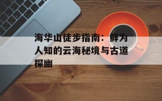 海华山徒步指南：鲜为人知的云海秘境与古道探幽