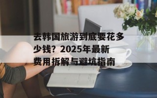 去韩国旅游到底要花多少钱？2025年最新费用拆解与避坑指南