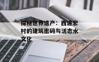 探秘世界遗产：西递宏村的建筑密码与活态水文化