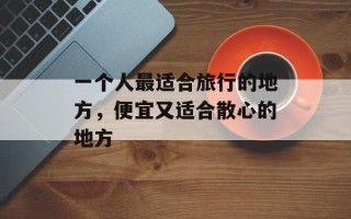 一个人最适合旅行的地方，便宜又适合散心的地方