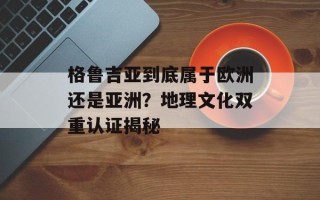 格鲁吉亚到底属于欧洲还是亚洲？地理文化双重认证揭秘