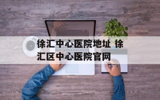 徐汇中心医院地址 徐汇区中心医院官网