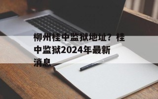 柳州桂中监狱地址？桂中监狱2024年最新消息
