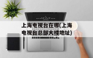 上海电视台在哪(上海电视台总部大楼地址)