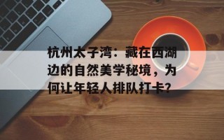 杭州太子湾：藏在西湖边的自然美学秘境，为何让年轻人排队打卡？