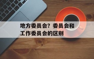 地方委员会？委员会和工作委员会的区别