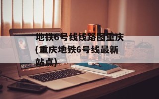 地铁6号线线路图重庆(重庆地铁6号线最新站点)