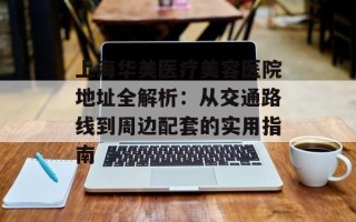 上海华美医疗美容医院地址全解析：从交通路线到周边配套的实用指南
