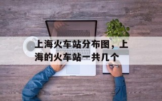 上海火车站分布图，上海的火车站一共几个