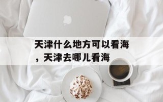天津什么地方可以看海，天津去哪儿看海