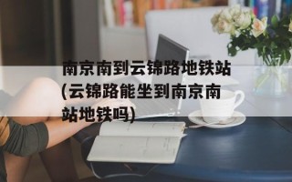 南京南到云锦路地铁站(云锦路能坐到南京南站地铁吗)