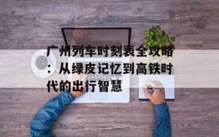广州列车时刻表全攻略：从绿皮记忆到高铁时代的出行智慧