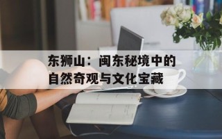 东狮山：闽东秘境中的自然奇观与文化宝藏