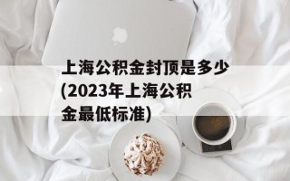 上海公积金封顶是多少(2023年上海公积金最低标准)