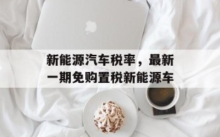 新能源汽车税率，最新一期免购置税新能源车