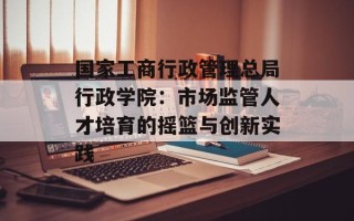 国家工商行政管理总局行政学院：市场监管人才培育的摇篮与创新实践
