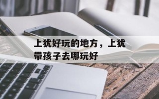 上犹好玩的地方，上犹带孩子去哪玩好