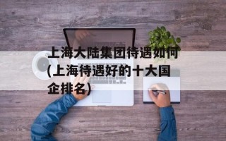 上海大陆集团待遇如何(上海待遇好的十大国企排名)
