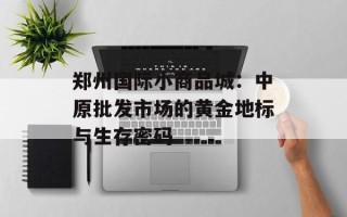 郑州国际小商品城：中原批发市场的黄金地标与生存密码