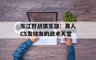 东江野战俱乐部：真人CS发烧友的战术天堂