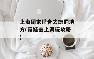 上海周末适合去玩的地方(带娃去上海玩攻略)