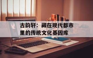 古韵轩：藏在现代都市里的传统文化基因库
