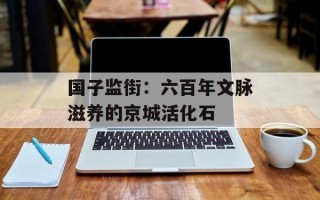 国子监街：六百年文脉滋养的京城活化石