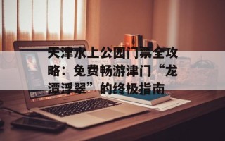 天津水上公园门票全攻略：免费畅游津门“龙潭浮翠”的终极指南