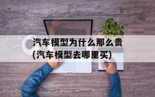 汽车模型为什么那么贵(汽车模型去哪里买)