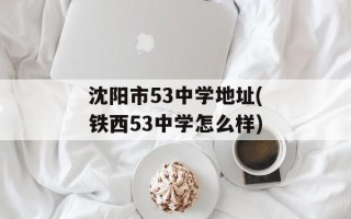 沈阳市53中学地址(铁西53中学怎么样)