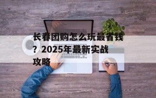 长春团购怎么玩最省钱？2025年最新实战攻略