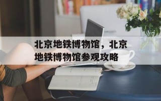 北京地铁博物馆，北京地铁博物馆参观攻略