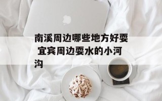 南溪周边哪些地方好耍 宜宾周边耍水的小河沟