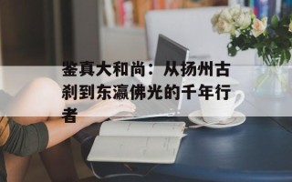 鉴真大和尚：从扬州古刹到东瀛佛光的千年行者