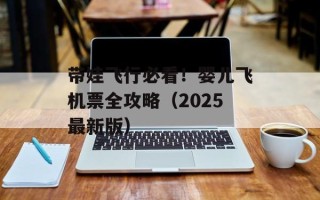 带娃飞行必看！婴儿飞机票全攻略（2025最新版）