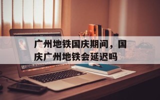 广州地铁国庆期间，国庆广州地铁会延迟吗