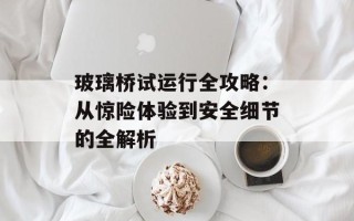 玻璃桥试运行全攻略：从惊险体验到安全细节的全解析