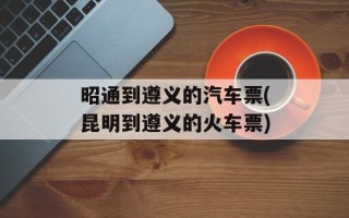 昭通到遵义的汽车票(昆明到遵义的火车票)
