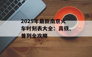 2025年最新南京火车时刻表大全：高铁、普列全攻略