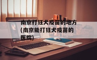 南京打狂犬疫苗的地方(南京能打狂犬疫苗的医院)