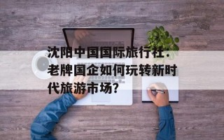 沈阳中国国际旅行社：老牌国企如何玩转新时代旅游市场？