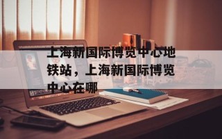 上海新国际博览中心地铁站，上海新国际博览中心在哪