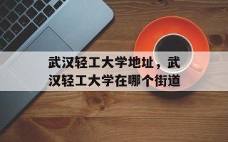 武汉轻工大学地址，武汉轻工大学在哪个街道