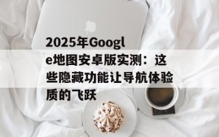 2025年Google地图安卓版实测：这些隐藏功能让导航体验质的飞跃