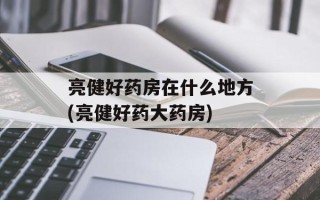 亮健好药房在什么地方(亮健好药大药房)