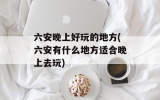 六安晚上好玩的地方(六安有什么地方适合晚上去玩)