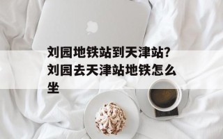 刘园地铁站到天津站？刘园去天津站地铁怎么坐